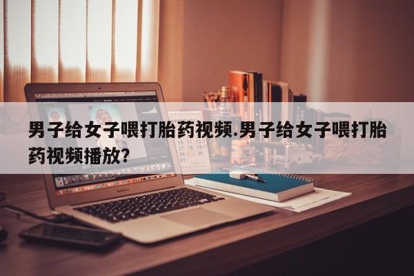 米非米索怎么买男子给女子喂打胎药视频.男子给女子喂打胎药视频播放？
