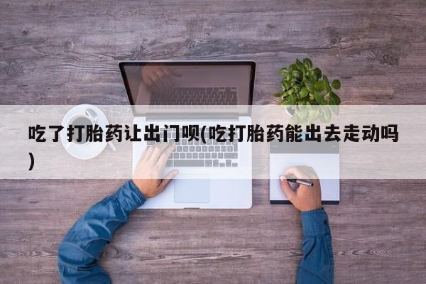 米非米索怎么买吃了打胎药让出门呗(吃打胎药能出去走动吗)