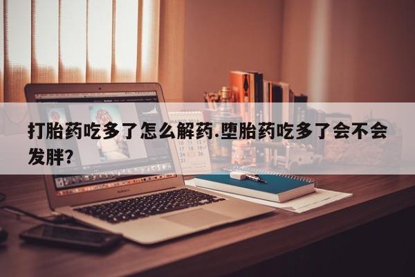 米非米索怎么买打胎药吃多了怎么解药.堕胎药吃多了会不会发胖？