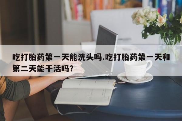 米非米索怎么买吃打胎药第一天能洗头吗.吃打胎药第一天和第二天能干活吗？