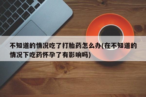 米非米索怎么买不知道的情况吃了打胎药怎么办(在不知道的情况下吃药怀孕了有影响吗)