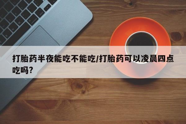 米非米索怎么买打胎药半夜能吃不能吃/打胎药可以凌晨四点吃吗?