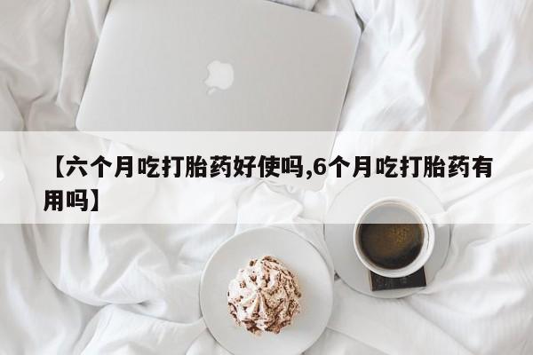米非米索怎么买【六个月吃打胎药好使吗,6个月吃打胎药有用吗】
