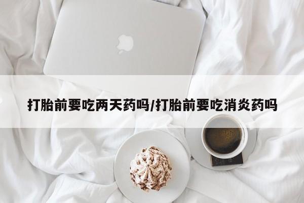米非米索怎么买打胎前要吃两天药吗/打胎前要吃消炎药吗
