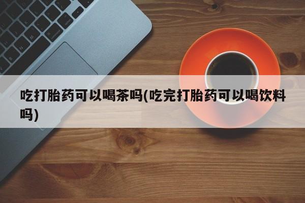 米非米索怎么买吃打胎药可以喝茶吗(吃完打胎药可以喝饮料吗)