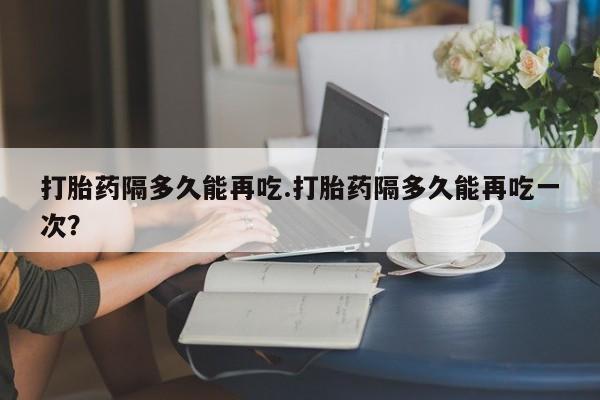 米非米索怎么买打胎药隔多久能再吃.打胎药隔多久能再吃一次？