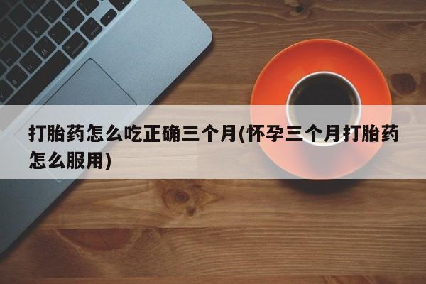 米非米索怎么买打胎药怎么吃正确三个月(怀孕三个月打胎药怎么服用)