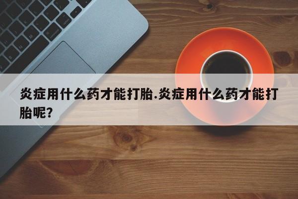 米非米索怎么买炎症用什么药才能打胎.炎症用什么药才能打胎呢？