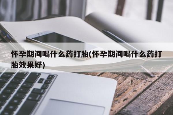 米非米索怎么买怀孕期间喝什么药打胎(怀孕期间喝什么药打胎效果好)