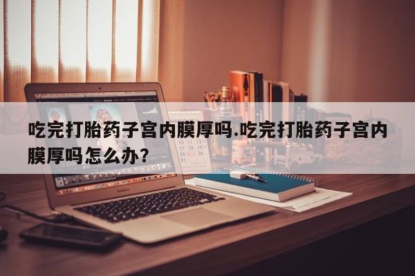 米非米索怎么买吃完打胎药子宫内膜厚吗.吃完打胎药子宫内膜厚吗怎么办？