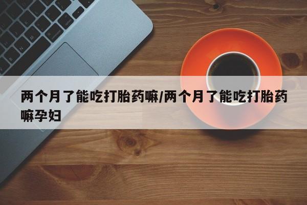 米非米索怎么买两个月了能吃打胎药嘛/两个月了能吃打胎药嘛孕妇