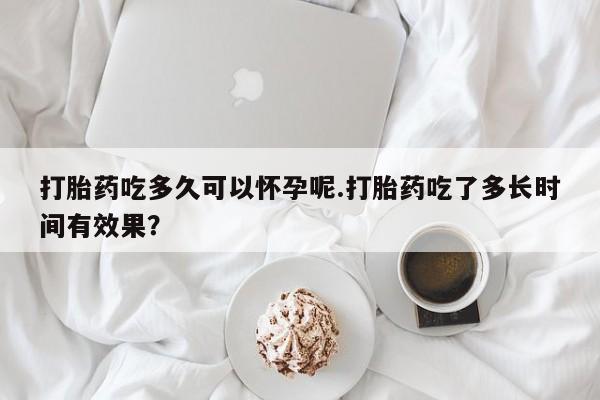 米非米索怎么买打胎药吃多久可以怀孕呢.打胎药吃了多长时间有效果？