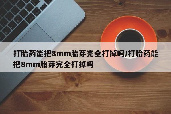 米非米索怎么买打胎药能把8mm胎芽完全打掉吗/打胎药能把8mm胎芽完全打掉吗