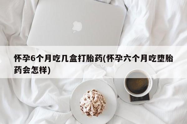米非米索怎么买怀孕6个月吃几盒打胎药(怀孕六个月吃堕胎药会怎样)