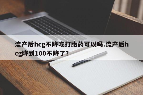 米非米索怎么买流产后hcg不降吃打胎药可以吗.流产后hcg降到100不降了？