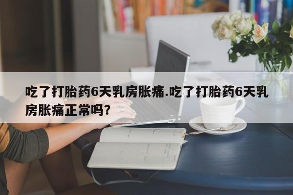 米非米索怎么买吃了打胎药6天乳房胀痛.吃了打胎药6天乳房胀痛正常吗?