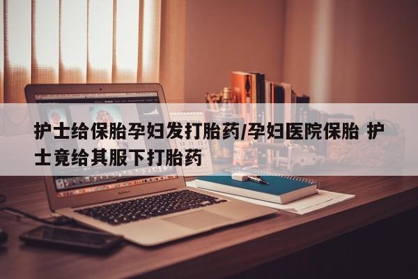 米非米索怎么买护士给保胎孕妇发打胎药/孕妇医院保胎 护士竟给其服下打胎药