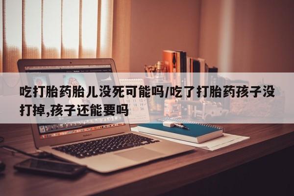 米非米索怎么买吃打胎药胎儿没死可能吗/吃了打胎药孩子没打掉,孩子还能要吗