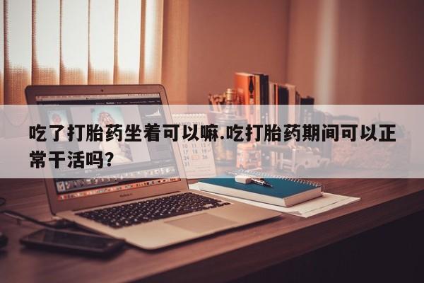 米非米索怎么买吃了打胎药坐着可以嘛.吃打胎药期间可以正常干活吗？