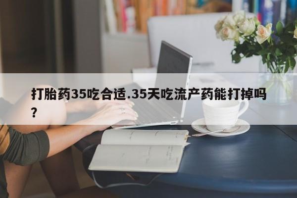 米非米索怎么买打胎药35吃合适.35天吃流产药能打掉吗？