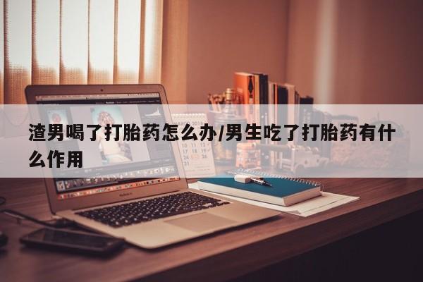 米非米索怎么买渣男喝了打胎药怎么办/男生吃了打胎药有什么作用