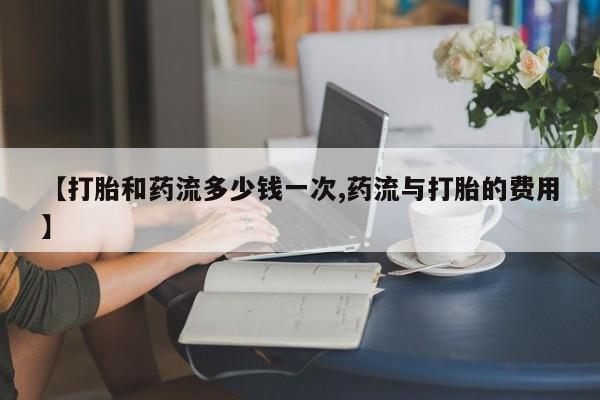 米非米索怎么买【打胎和药流多少钱一次,药流与打胎的费用】