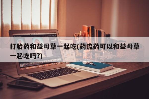 米非米索怎么买打胎药和益母草一起吃(药流药可以和益母草一起吃吗?)