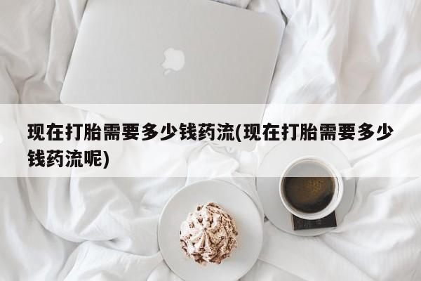 米非米索怎么买现在打胎需要多少钱药流(现在打胎需要多少钱药流呢)