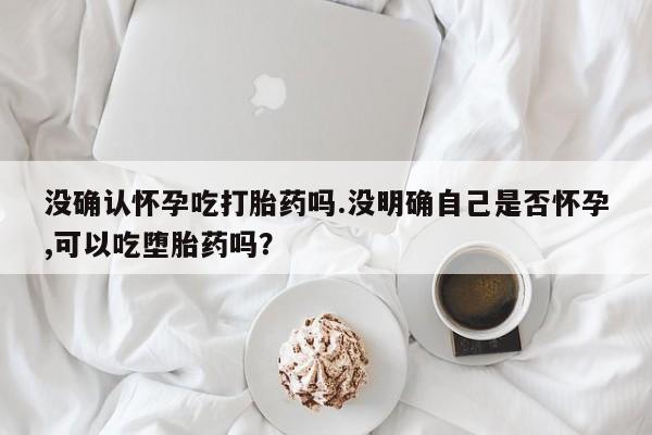 米非米索怎么买没确认怀孕吃打胎药吗.没明确自己是否怀孕,可以吃堕胎药吗？
