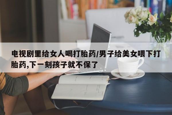 米非米索怎么买电视剧里给女人喝打胎药/男子给美女喂下打胎药,下一刻孩子就不保了