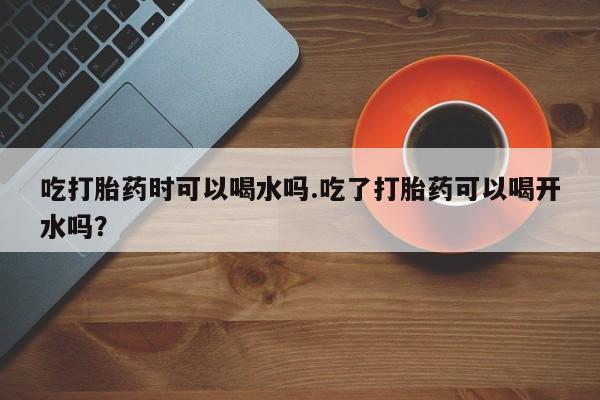 米非米索怎么买吃打胎药时可以喝水吗.吃了打胎药可以喝开水吗？