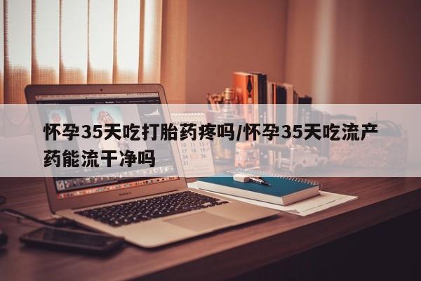 米非米索怎么买怀孕35天吃打胎药疼吗/怀孕35天吃流产药能流干净吗