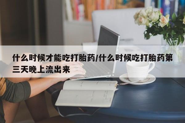 米非米索怎么买什么时候才能吃打胎药/什么时候吃打胎药第三天晚上流出来