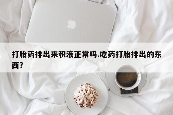 米非米索怎么买打胎药排出来积液正常吗.吃药打胎排出的东西？