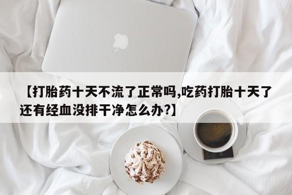 米非米索怎么买【打胎药十天不流了正常吗,吃药打胎十天了还有经血没排干净怎么办?】