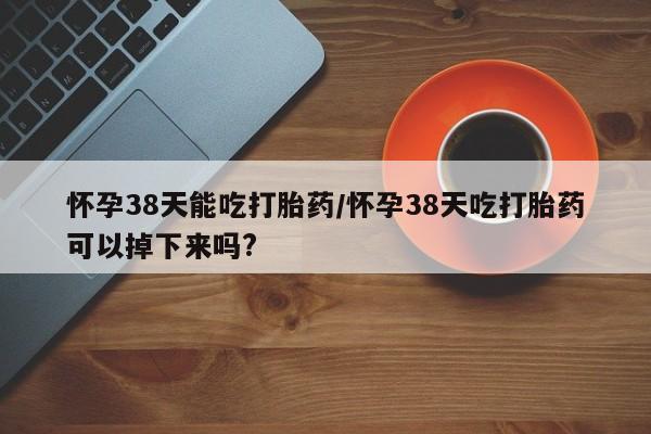 米非米索怎么买怀孕38天能吃打胎药/怀孕38天吃打胎药可以掉下来吗?