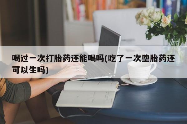 米非米索怎么买喝过一次打胎药还能喝吗(吃了一次堕胎药还可以生吗)