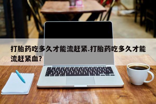 米非米索怎么买打胎药吃多久才能流赶紧.打胎药吃多久才能流赶紧血？