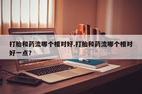 米非米索怎么买打胎和药流哪个相对好.打胎和药流哪个相对好一点？