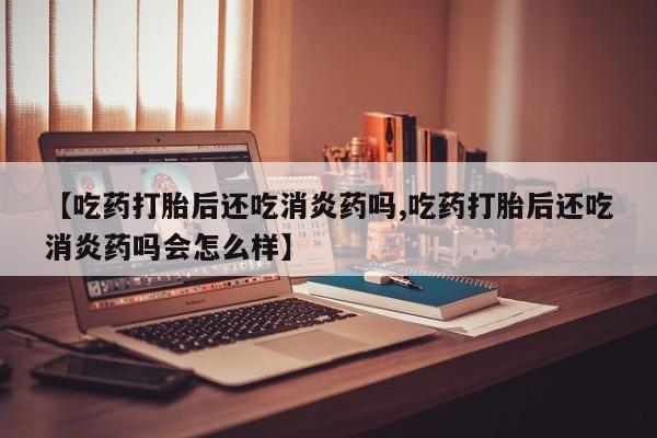 米非米索怎么买【吃药打胎后还吃消炎药吗,吃药打胎后还吃消炎药吗会怎么样】
