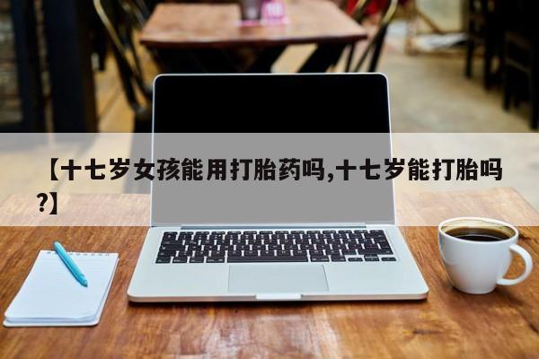 米非米索怎么买【十七岁女孩能用打胎药吗,十七岁能打胎吗?】