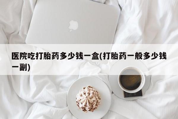 米非米索怎么买医院吃打胎药多少钱一盒(打胎药一般多少钱一副)