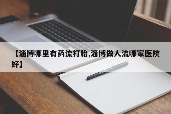 米非米索怎么买【淄博哪里有药流打胎,淄博做人流哪家医院好】
