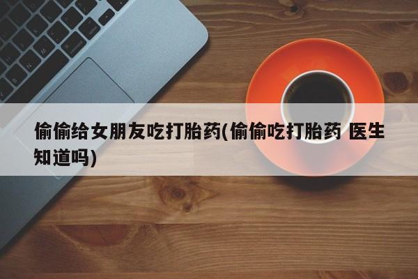 米非米索怎么买偷偷给女朋友吃打胎药(偷偷吃打胎药 医生知道吗)