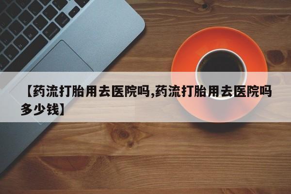 米非米索怎么买【药流打胎用去医院吗,药流打胎用去医院吗多少钱】