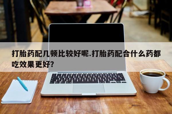 米非米索怎么买打胎药配几顿比较好呢.打胎药配合什么药都吃效果更好？