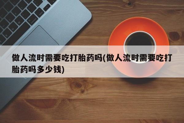 米非米索怎么买做人流时需要吃打胎药吗(做人流时需要吃打胎药吗多少钱)