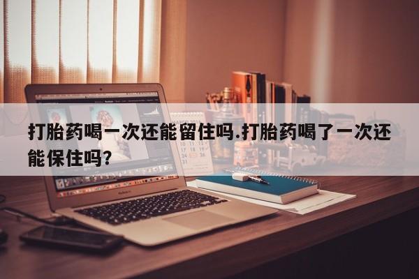 米非米索怎么买打胎药喝一次还能留住吗.打胎药喝了一次还能保住吗？