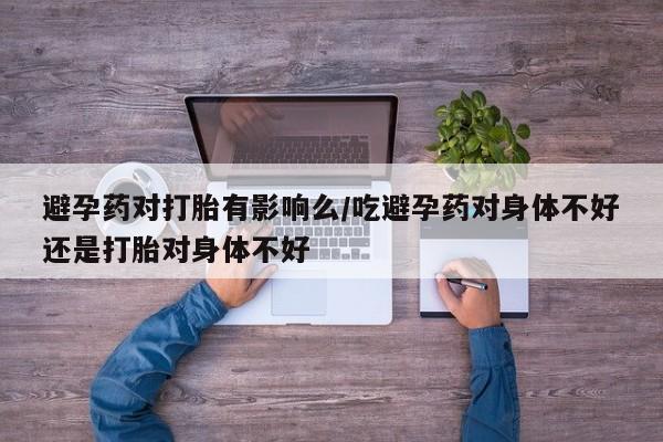 米非米索怎么买避孕药对打胎有影响么/吃避孕药对身体不好还是打胎对身体不好