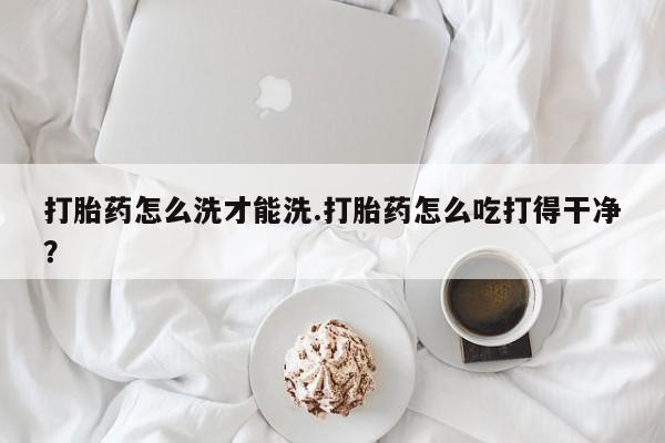 米非米索怎么买打胎药怎么洗才能洗.打胎药怎么吃打得干净？